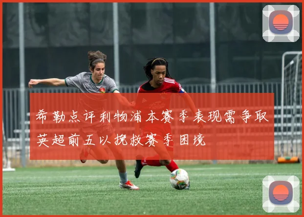 希勒点评利物浦本赛季表现需争取英超前五以挽救赛季困境