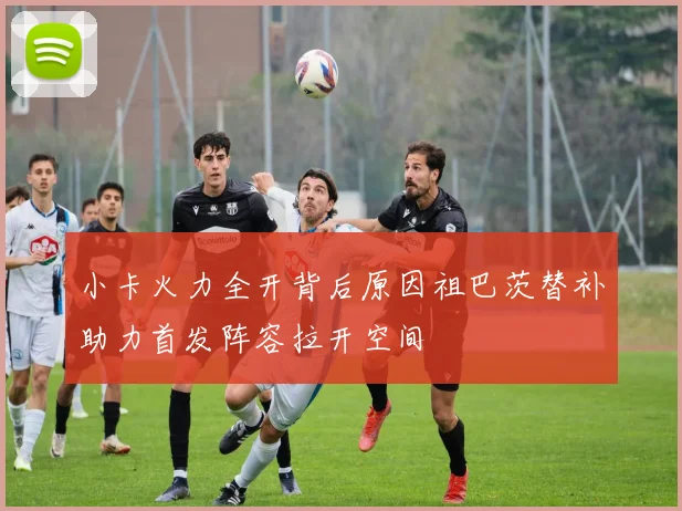 小卡火力全开背后原因祖巴茨替补助力首发阵容拉开空间