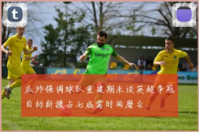 瓜帅强调球队重建期未谈英超争冠目标新援占七成需时间磨合