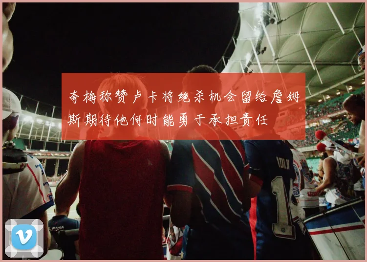 夸梅称赞卢卡将绝杀机会留给詹姆斯期待他何时能勇于承担责任