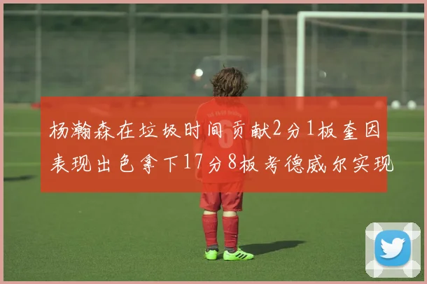 杨瀚森在垃圾时间贡献2分1板奎因表现出色拿下17分8板考德威尔实现双双14板转正