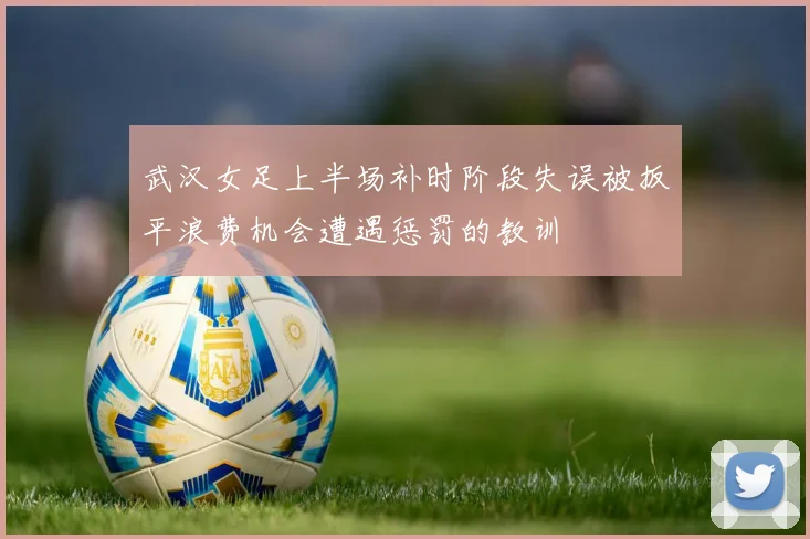 武汉女足上半场补时阶段失误被扳平浪费机会遭遇惩罚的教训