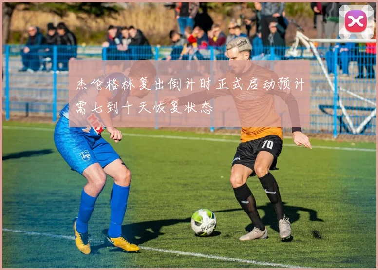 杰伦格林复出倒计时正式启动预计需七到十天恢复状态