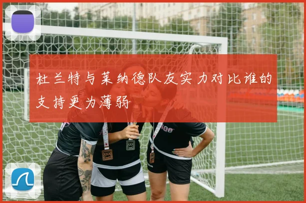 杜兰特与莱纳德队友实力对比谁的支持更为薄弱