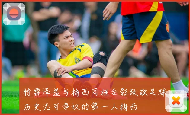 特雷泽盖与梅西同框合影致敬足球历史无可争议的第一人梅西