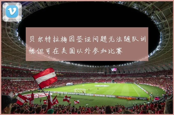 贝尔特拉梅因签证问题无法随队训练但可在美国以外参加比赛