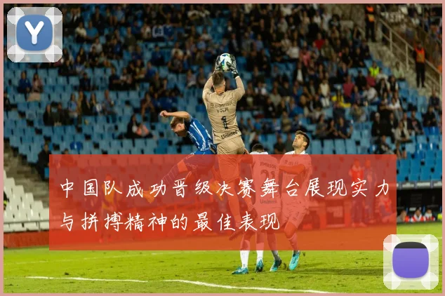 中国队成功晋级决赛舞台展现实力与拼搏精神的最佳表现