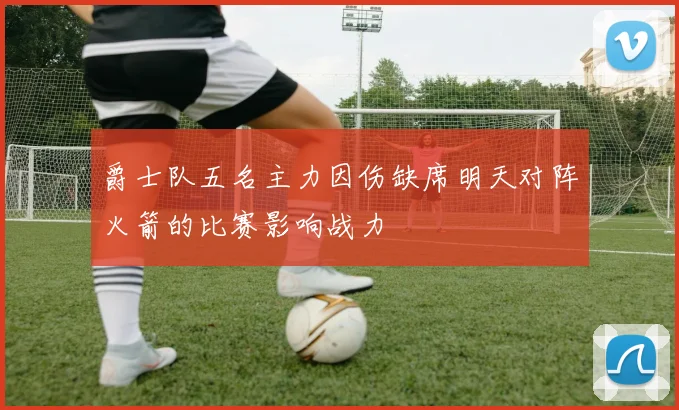 爵士队五名主力因伤缺席明天对阵火箭的比赛影响战力