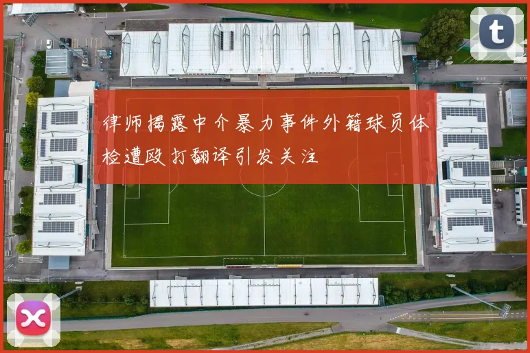 律师揭露中介暴力事件外籍球员体检遭殴打翻译引发关注