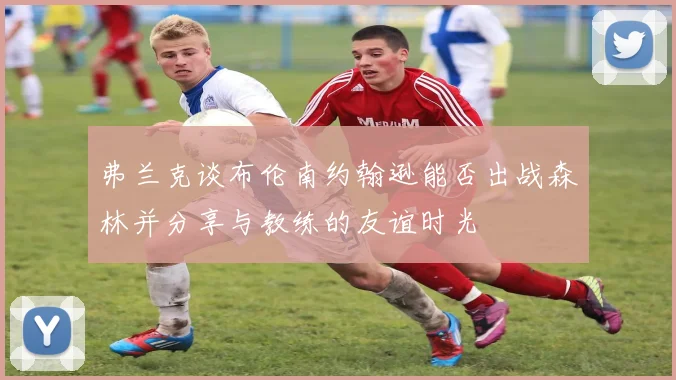 弗兰克谈布伦南约翰逊能否出战森林并分享与教练的友谊时光
