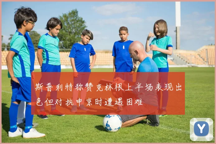 斯普利特称赞克林根上半场表现出色但对抗申京时遭遇困难