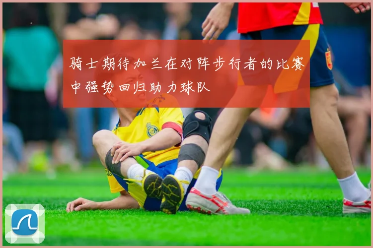 骑士期待加兰在对阵步行者的比赛中强势回归助力球队