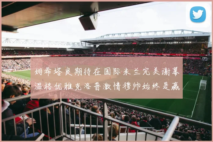 姆希塔良期待在国际米兰完美谢幕温格优雅克洛普激情穆帅始终是赢家