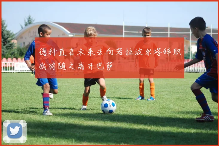 德科直言未来去向若拉波尔塔辞职我将随之离开巴萨