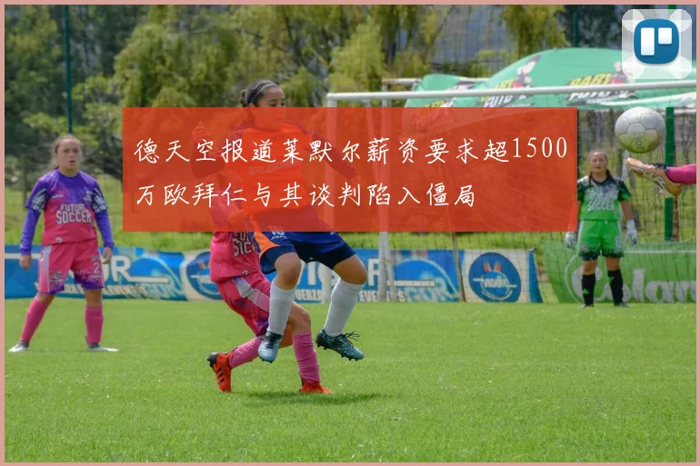 德天空报道莱默尔薪资要求超1500万欧拜仁与其谈判陷入僵局