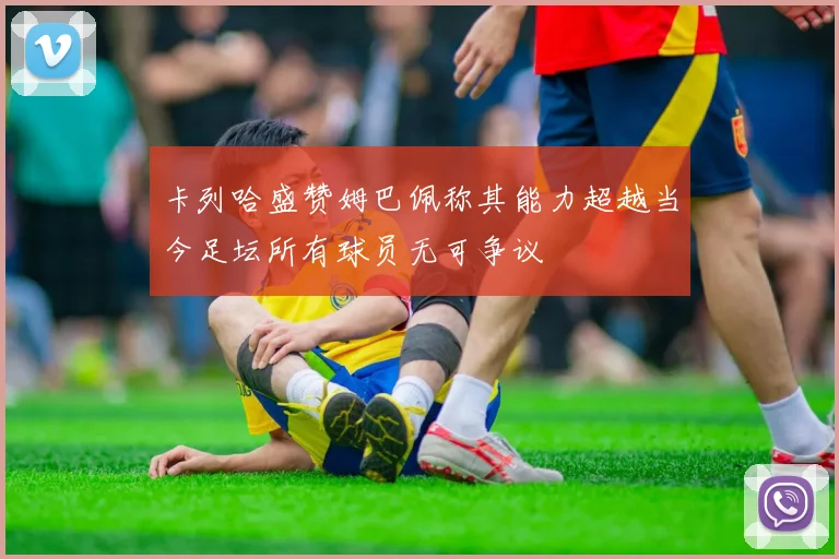 卡列哈盛赞姆巴佩称其能力超越当今足坛所有球员无可争议