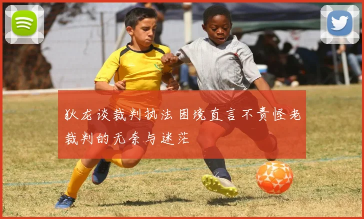 狄龙谈裁判执法困境直言不责怪老裁判的无奈与迷茫