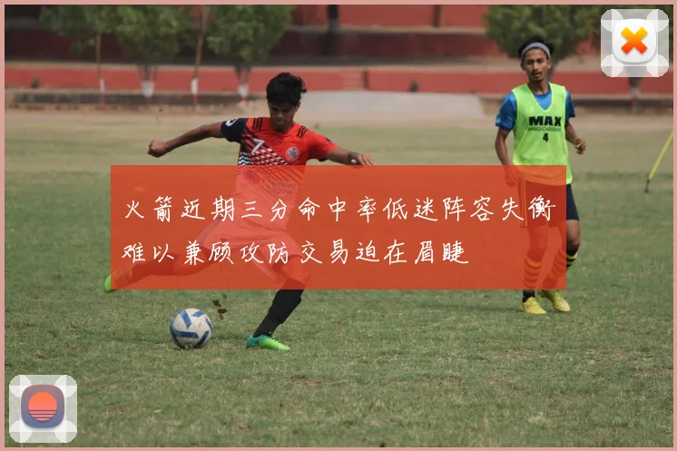 火箭近期三分命中率低迷阵容失衡难以兼顾攻防交易迫在眉睫