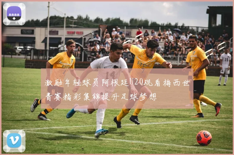 激励年轻球员阿根廷U20观看梅西世青赛精彩集锦提升足球梦想