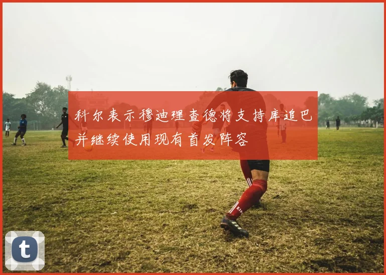 科尔表示穆迪理查德将支持库追巴并继续使用现有首发阵容