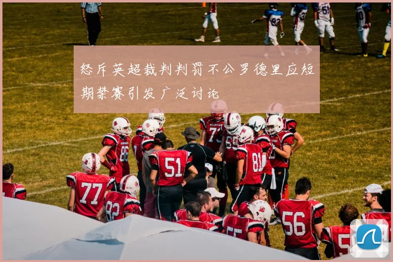 怒斥英超裁判判罚不公罗德里应短期禁赛引发广泛讨论