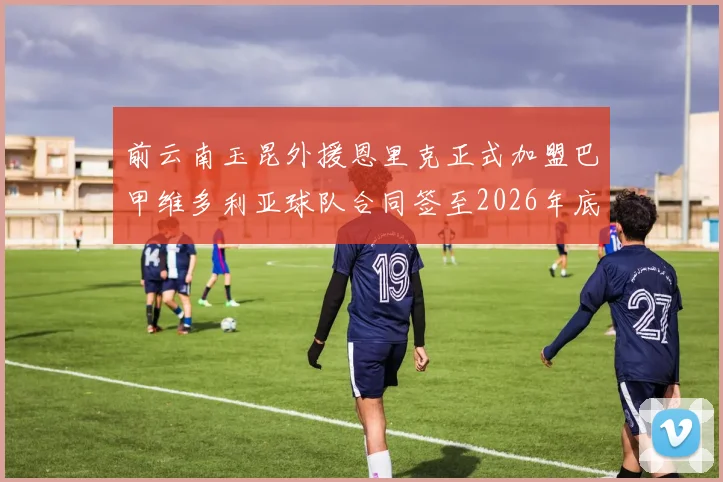 前云南玉昆外援恩里克正式加盟巴甲维多利亚球队合同签至2026年底