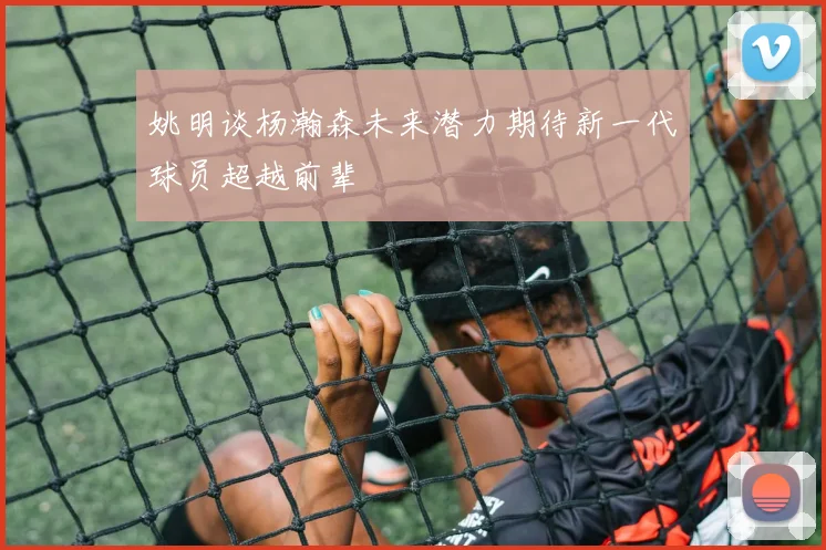 姚明谈杨瀚森未来潜力期待新一代球员超越前辈